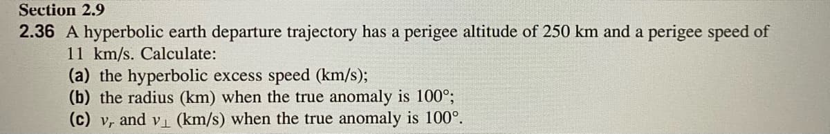 Section 2.9
2.36 A hyperbolic earth departure trajectory has a perigee altitude of 250 km and a perigee speed of
11 km/s. Calculate:
(a) the hyperbolic excess speed (km/s);
(b) the radius (km) when the true anomaly is 100°;
(c) v, and vi (km/s) when the true anomaly is 100°.
