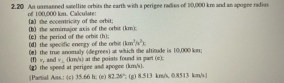 2.20 An unmanned satellite orbits the earth with a perigee radius of 10,000 km and an apogee radius
of 100,000 km. Calculate:
(a) the eccentricity of the orbit;
(b) the semimajor axis of the orbit (km);
(c) the period of the orbit (h);
(d) the specific energy of the orbit (km2/s);
(e) the true anomaly (degrees) at which the altitude is 10,000 km;
(f) v, and v (km/s) at the points found in part (e);
(g) the speed at perigee and apogee (km/s).
{Partial Ans.: (c) 35.66 h; (e) 82.26°; (g) 8.513 km/s, 0.8513 km/s}
