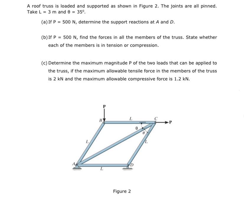 A roof truss is loaded and supported as shown in Figure 2. The joints are all pinned.
Take L = 3 m and e = 35°.
(a) If P = 500 N, determine the support reactions at A and D.
(b) If P = 500 N, find the forces in all the members of the truss. State whether
each of the members is in tension or compression.
(c) Determine the maximum magnitude P of the two loads that can be applied to
the truss, if the maximum allowable tensile force in the members of the truss
is 2 kN and the maximum allowable compressive force is 1.2 kN.
BY
7.
Figure 2
