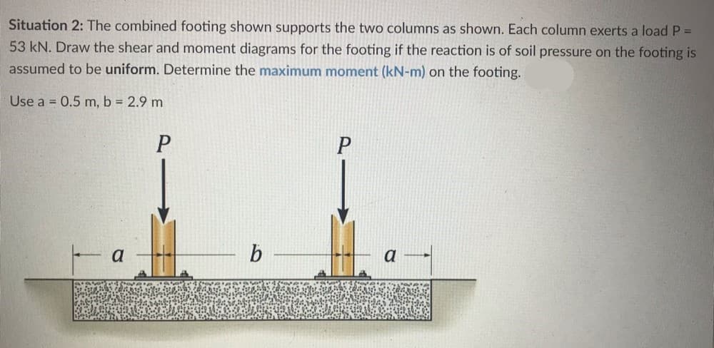 Situation 2: The combined footing shown supports the two columns as shown. Each column exerts a load P =
53 kN. Draw the shear and moment diagrams for the footing if the reaction is of soil pressure on the footing is
assumed to be uniform. Determine the maximum moment (kN-m) on the footing.
Use a = 0.5 m, b = 2.9 m
a
