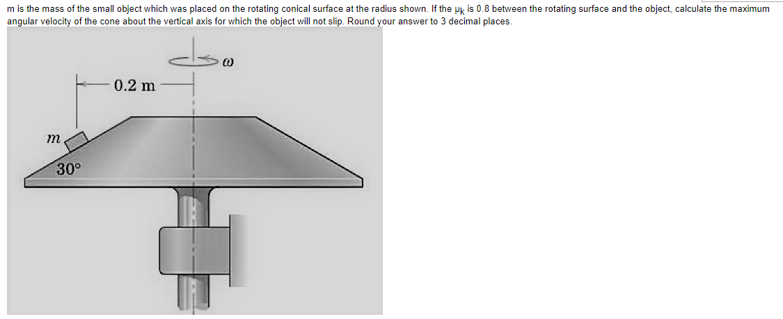 m is the mass of the small object which was placed on the rotating conical surface at the radius shown. If the Hk is 0.8 between the rotating surface and the object, calculate the maximum
angular velocity of the cone about the vertical axis for which the object will not slip. Round your answer to 3 decimal places.
0.2 m
30°
