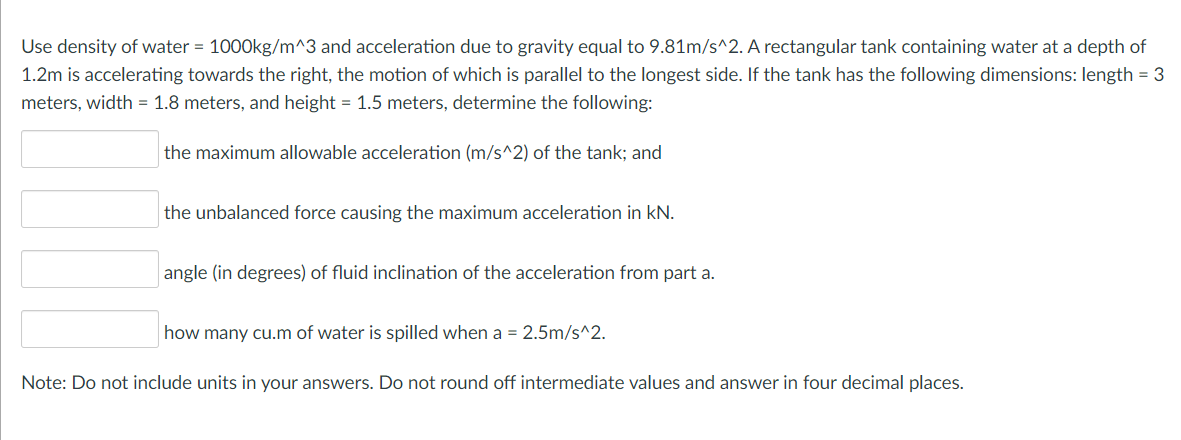 Use density of water = 1000kg/m^3 and acceleration due to gravity equal to 9.81m/s^2. A rectangular tank containing water at a depth of
1.2m is accelerating towards the right, the motion of which is parallel to the longest side. If the tank has the following dimensions: length = 3
meters, width = 1.8 meters, and height = 1.5 meters, determine the following:
the maximum allowable acceleration (m/s^2) of the tank; and
the unbalanced force causing the maximum acceleration in kN.
angle (in degrees) of fluid inclination of the acceleration from part a.
how many cu.m of water is spilled when a = 2.5m/s^2.
Note: Do not include units in your answers. Do not round off intermediate values and answer in four decimal places.
