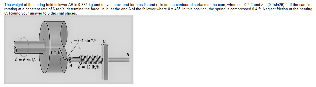 The weight of the spring held follower AB is 0.381 kg and moves back and forth as its end rolls on the contoured surface of the cam, where r = 0.2 ft and z = (0.1sin20) ft. If the cam is
rotating at a constant rate of 6 rad/s, determine the force, in Ib, at the end A of the follower where e = 45°. In this position, the spring is compressed 0.4 ft. Neglect friction at the bearing
C. Round your answer to 3 decimal places.
z = 0.1 sin 20
0.2 ft
e = 6 rad/s
A
k = 12 lb/ft
