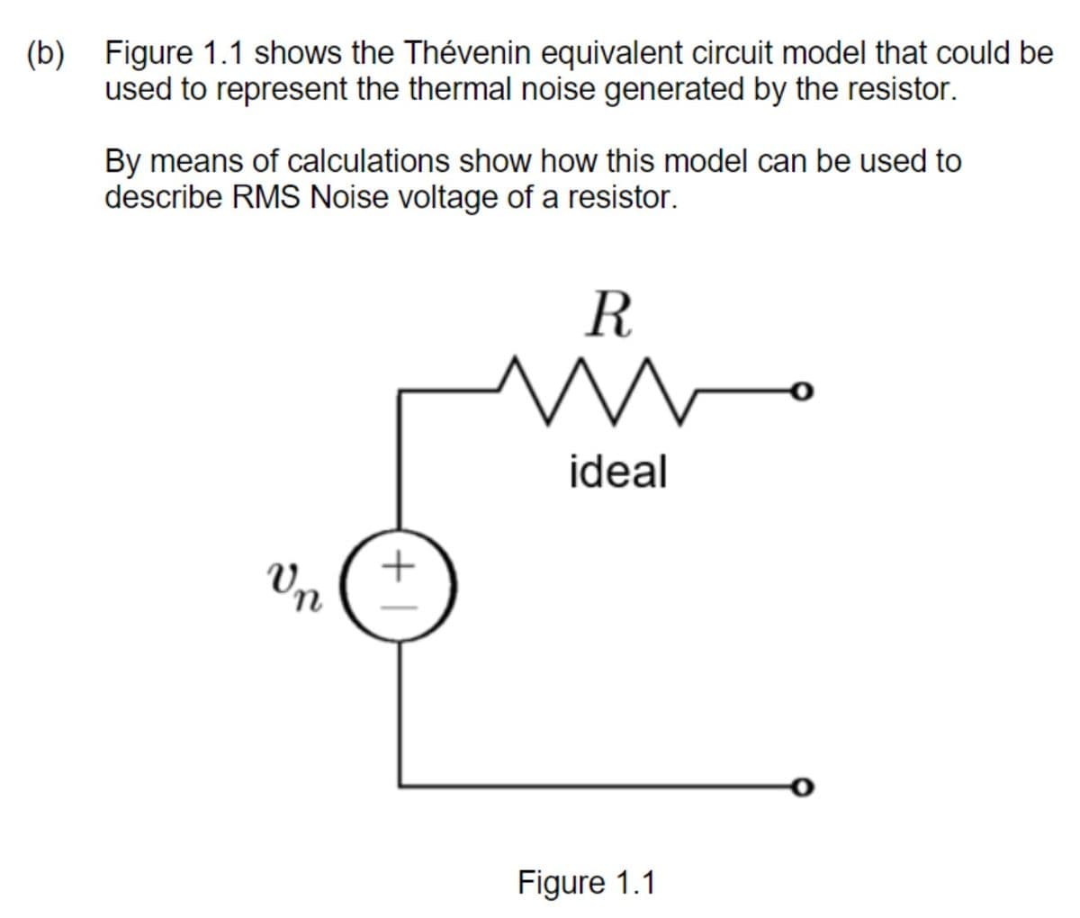 (b) Figure 1.1 shows the Thévenin equivalent circuit model that could be
used to represent the thermal noise generated by the resistor.
By means of calculations show how this model can be used to
describe RMS Noise voltage of a resistor.
R
ideal
Vn
Figure 1.1
