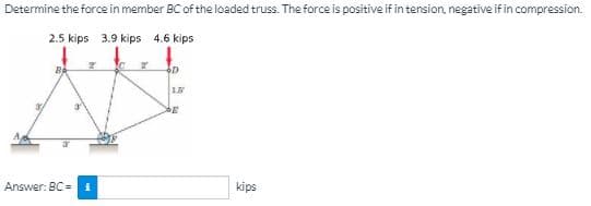 Determine the force in member BC of the loaded truss. The force is positive if in tension, negative if in compression.
2.5 kips 3.9 kips 4.6 kips
Answer: BC = i
kips
