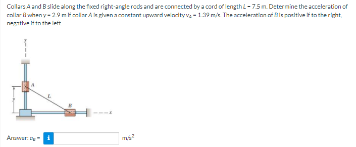 Collars A and B slide along the fixed right-angle rods and are connected by a cord of length L - 7.5 m. Determine the acceleration of
collar B when y - 2.9 m if collar A is given a constant upward velocity va - 1.39 m/s. The acceleration of B is positive if to the right,
negative if to the left.
Answer: ag -
m/s?
