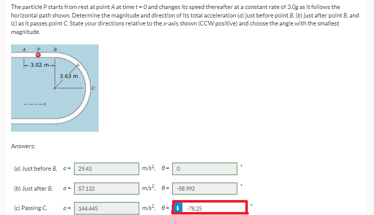 The particle P starts from rest at point A at time t-Oand changes its speed thereafter at a constant rate of 3.0g as it follows the
horizontal path shown. Determine the magnitude and direction of its total acceleration (a) just before point B, (b) just after point B, and
(c) as it passes point C. State your directions relative to the x-axis shown (CCW positive) and choose the angle with the smallest
magnitude.
-3.02 m--
3.63 m
Answers:
(a) Just before B, a-
29.43
m/s?, e-
(b) Just after B,
m/s?, e-
57.132
-58.992
(c) Passing C,
144.445
m/s?, e-i
-78.25
