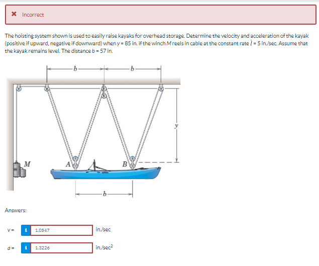 Incorrect
The hoisting system shown is used to easily raise kayaks for overhead storage. Determine the velocity and acceleration of the kayak
(positive if upward, negative if downward) when y = 85 in. if the winch Mreels in cable at the constant rate = 5 in./sec. Assume that
the kayak remains level. The distance b = 57 in.
M
B
Answers:
V=
1.0547
in./sec
1.3226
in/sec?
