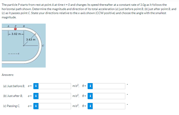 The particle Pstarts from rest at point A at time t-0 and changes its speed thereafter at a constant rate of 3.0g as it follows the
horizontal path shown. Determine the magnitude and direction of its total acceleration (a) just before point B, (b) just after point B, and
(c) as it passes point C. State your directions relative to the x-axis shown (CCW positive) and choose the angle with the smallest
magnitude.
- 3.02 m-
3.63 m
Answers:
(a) Just before B, a -
m/s?, e-
(b) Just after B.
m/s?, e-
(c) Passing C,
m/s?, e-
