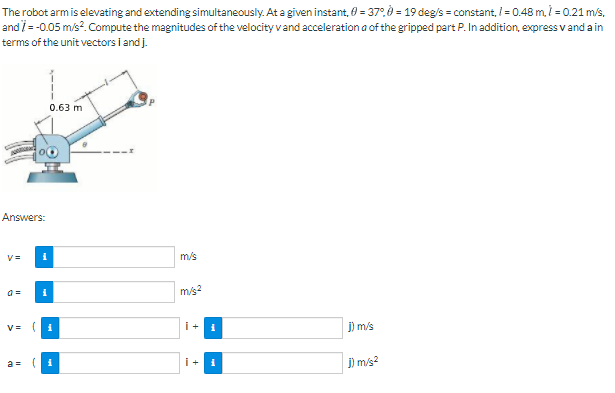 The robot arm is elevating and extending simultaneously. At a given instant, 0 = 37.,0 = 19 deg/s = constant, I = 0.48 m, i = 0.21 m/s.
and i = -0.05 m/s?. Compute the magnitudes of the velocity vand acceleration a of the gripped part P. In addition, express v and a in
terms of the unit vectors i and j.
0.63 m
Answers:
m/s
m/s2
V= (
i+
j) m/s
a =(
i+
j) m/s?
