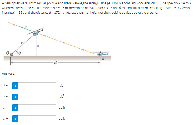 A helicopter starts from rest at point A and travels along the straight-line path with a constant acceleration a. If the speed v= 24 m/s
when the altitude of the helicopter is h = 46 m, determine the values of i.r.è. and e as measured by the tracking device at O. At this
instant, 0 = 38°, and the distance d= 172 m. Neglect the small height of the tracking device above the ground.
Answers:
m/s
m/s?
rad/s
=
rad/s?
