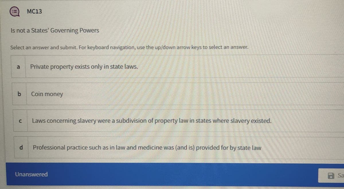 MC13
Is not a States Governing Powers
Select an answer and submit. For keyboard navigation, use the up/down arrow keys to select an answer.
a
Private property exists only in state laws.
Coin money
Laws concerning slavery were a subdivision of property law in states where slavery existed.
d.
Professional practice such as in law and medicine was (and is) provided for by state law
Unanswered
a Sa
