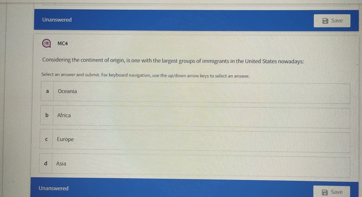 Unanswered
Save
MC4
Considering the continent of origin, is one with the largest groups of immigrants in the United States nowadays:
Select an answer and submit. For keyboard navigation, use the up/down arrow keys to select an answer.
a
Oceania
Africa
Europe
d
Asia
Unanswered
a Save
