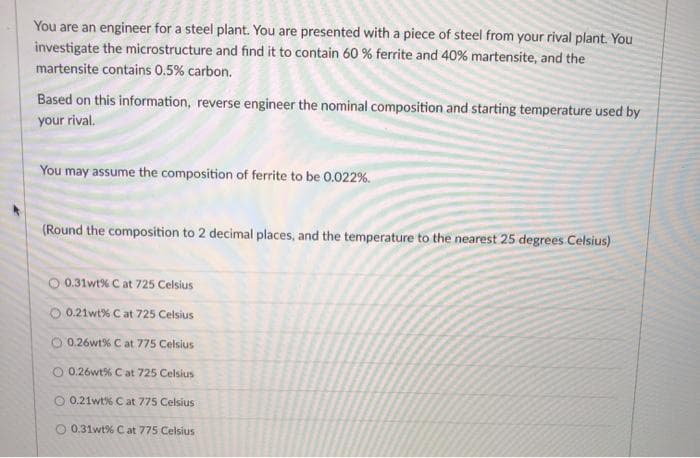 You are an engineer for a steel plant. You are presented with a piece of steel from your rival plant. You
investigate the microstructure and find it to contain 60 % ferrite and 40% martensite, and the
martensite contains 0.5% carbon.
Based on this information, reverse engineer the nominal composition and starting temperature used by
your rival.
You may assume the composition of ferrite to be 0.022 %.
(Round the composition to 2 decimal places, and the temperature to the nearest 25 degrees Celsius)
O 0.31wt% C at 725 Celsius
O 0.21wt% C at 725 Celsius
0.26wt% C at 775 Celsius
O 0.26wt% Cat 725 Celsius
O 0.21wt% C at 775 Celsius
0.31wt% Cat 775 Celsius
