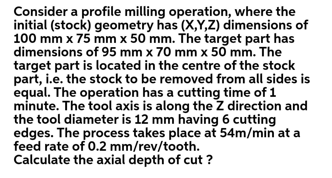 Consider a profile milling operation, where the
initial (stock) geometry has (X,Y,Z) dimensions of
100 mm x 75 mm x 50 mm. The target part has
dimensions of 95 mm x 70 mm x 50 mm. The
target part is located in the centre of the stock
part, i.e. the stock to be removed from all sides is
equal. The operation has a cutting time of 1
minute. The tool axis is along the Z direction and
the tool diameter is 12 mm having 6 cutting
edges. The takes place at 54m/min
feed rate of 0.2 mm/rev/tooth.
Calculate the axial depth of cut ?
process
at a
