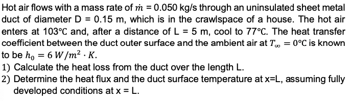 Hot air flows with a mass rate of m 0.050 kg/s through an uninsulated sheet metal
duct of diameter D = 0.15 m, which is in the crawlspace of a house. The hot air
enters at 103°C and, after a distance of L = 5 m, cool to 77°C. The heat transfer
coefficient between the duct outer surface and the ambient air at T, = 0°C is known
to be ho = 6 W/m² · K.
1) Calculate the heat loss from the duct over the length L.
2) Determine the heat flux and the duct surface temperature at x=L, assuming fully
developed conditions at x = L.
