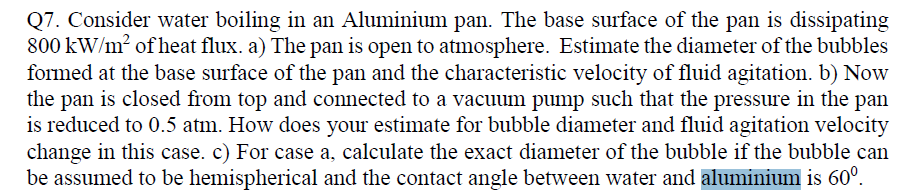 Q7. Consider water boiling in an Aluminium pan. The base surface of the pan is dissipating
800 kW/m2 of heat flux. a) The pan is open to atmosphere. Estimate the diameter of the bubbles
formed at the base surface of the pan and the characteristic velocity of fluid agitation. b) Now
the pan is closed from top and connected to a vacuum pump such that the pressure in the pan
is reduced to 0.5 atm. How does your estimate for bubble diameter and fluid agitation velocity
change in this case. c) For case a, calculate the exact diameter of the bubble if the bubble can
be assumed to be hemispherical and the contact angle between water and aluminium is 60°.
