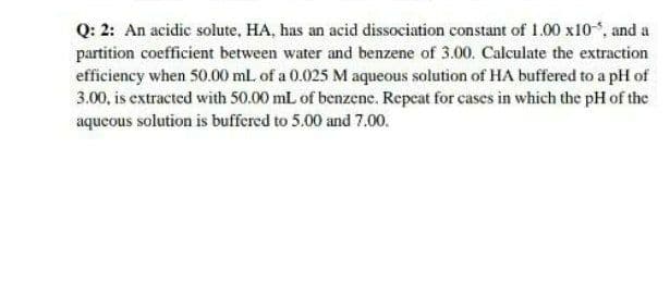 Q: 2: An acidic solute, HA, has an acid dissociation constant of 1.00 x10 , and a
partition coefficient between water and benzene of 3.00. Calculate the extraction
efficiency when 50.00 ml. of a 0.025 M aqueous solution of HA buffered to a pH of
3.00, is extracted with 50.00 mL of benzene. Repeat for cases in which the pH of the
aqueous solution is buffered to 5.00 and 7.00.
