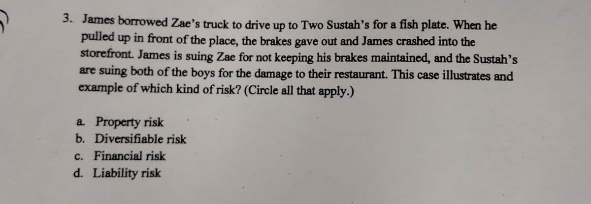 3. James borrowed Zae's truck to drive up to Two Sustah's for a fish plate. When he
pulled up in front of the place, the brakes gave out and James crashed into the
storefront. James is suing Zae for not keeping his brakes maintained, and the Sustah's
are suing both of the boys for the damage to their restaurant. This case illustrates and
example of which kind of risk? (Circle all that apply.)
a. Property risk
b. Diversifiable risk
c. Financial risk
d. Liability risk
