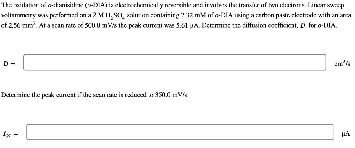 The oxidation of o-dianisidine (o-DIA) is electrochemically reversible and involves the transfer of two electrons. Linear sweep
voltammetry was performed on a 2 M H, SO, solution containing 2.32 mM of o-DIA using a carbon paste electrode with an area
of 2.56 mm2. At a scan rate of 500.0 mV/s the peak current was 5.61 µA. Determine the diffusion coefficient, D, for o-DIA.
D =
cm?/s
Determine the peak current if the scan rate is reduced to 350.0 mV/s.
Ipe
НА
