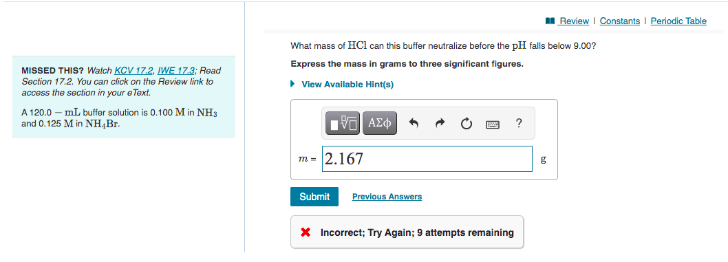 I Review I Constants I Periodic Table
What mass of HCl can this buffer neutralize before the pH falls below 9.00?
Express the mass in grams to three significant figures.
MISSED THIS? Watch KCV 17.2, IWE 17.3; Read
Section 17.2. You can click on the Review link to
• View Available Hint(s)
access the section in your e Text.
A 120.0 – mL buffer solution is 0.100 M in NH3
and 0.125 M in NH,Br.
m = 2.167
Submit
Previous Answers
X Incorrect; Try Again; 9 attempts remaining
