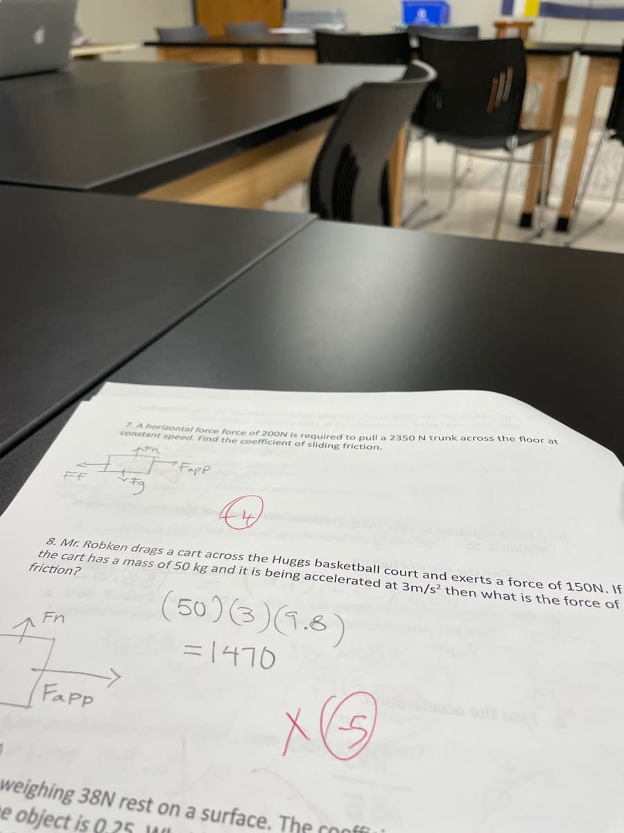 A horizontal force force of 200N is reguired to Dull a 235s O N trunk across the floor at
constant speed. Find the coefficient of sliding friction.
I,T Fapp
8. Mr. Robken drags a cart across the Huggs basketball court and exerts a force of 15ON. If
the cart has a mass of 50 kg and it is being accelerated at 3m/s² then what is the force of
friction?
(50)(3)(1.8)
Fn
= 1470
Fapp
weighing 38N rest on a surface. The conffi
e object is 0.25 WI
