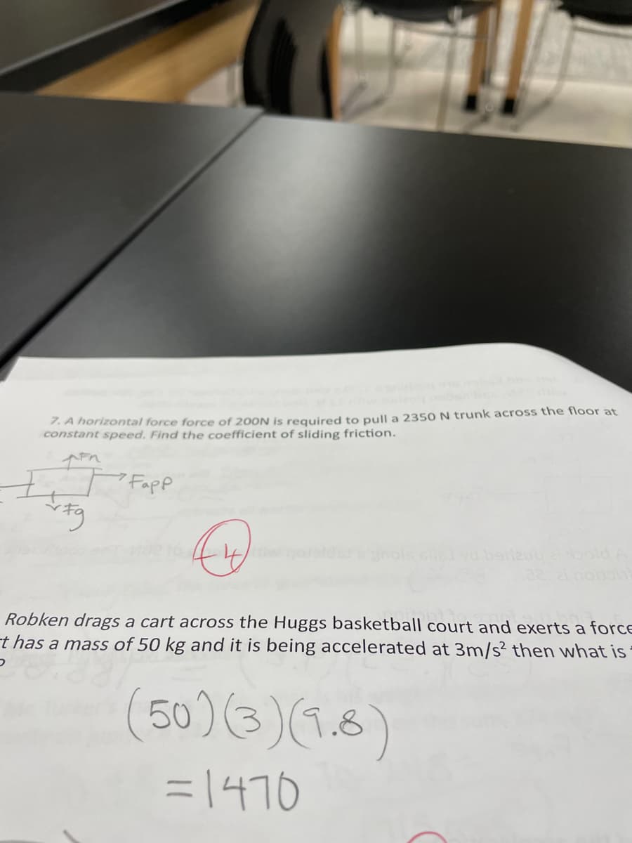 7. A horizontal force force of 200N is required to pull a 2350 N trunk across the floor at
constant speed. Find the coefficient of sliding friction.
7 Fapp
Robken drags a cart across the Huggs basketball court and exerts a forCE
t has a mass of 50 kg and it is being accelerated at 3m/s² then what is
(50)(3)(1.6)
= 1470
