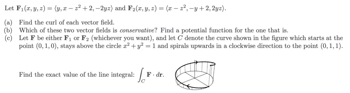 Let F₁ (x, y, z) = (y, x − z² +2,−2yz) and F₂ (x, y, z) = (x − z², −y + 2, 2yz).
(a) Find the curl of each vector field.
(b) Which of these two vector fields is conservative? Find a potential function for the one that is.
(c) Let F be either F₁ or F2 (whichever you want), and let C denote the curve shown in the figure which starts at the
point (0, 1,0), stays above the circle x² + y² = 1 and spirals upwards in a clockwise direction to the point (0,1,1).
Jo
Find the exact value of the line integral:
F. dr.