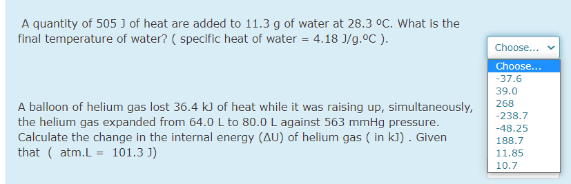 A quantity of 505 J of heat are added to 11.3 g of water at 28.3 °C. What is the
final temperature of water? ( specific heat of water = 4.18 J/g.0C ).
Choose...
Choose...
-37.6
39.0
A balloon of helium gas lost 36.4 k) of heat while it was raising up, simultaneously,
the helium gas expanded from 64.0L to 80.0 L against 563 mmHg pressure.
Calculate the change in the internal energy (AU) of helium gas ( in kJ). Given
that ( atm.L = 101.3 J)
268
-238.7
-48.25
188.7
11.85
10.7
