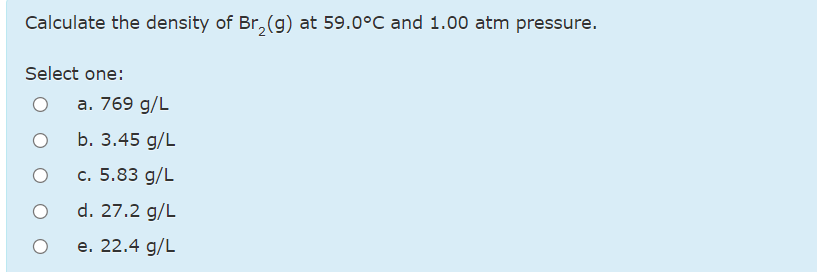 Calculate the density of Br, (g) at 59.0°C and 1.00 atm pressure.
Select one:
а. 769 g/L
b. 3.45 g/L
c. 5.83 g/L
d. 27.2 g/L
е. 22.4 g/L
