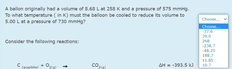 A ballon originally had a volume of 8.68 L at 258 K and a pressure of 575 mmHg.
To what temperature ( in K) must the balloon be cooled to reduce its volume to
5.00 L at a pressure of 730 mmHg?
Choose...
Choose...
-37.6
39.0
Consider the following reactions:
268
-238.7
-48.25
188.7
11.85
+ O2(9)
CO2(9
ΔΗ -393.5 kJ
10.7
(graphite)
