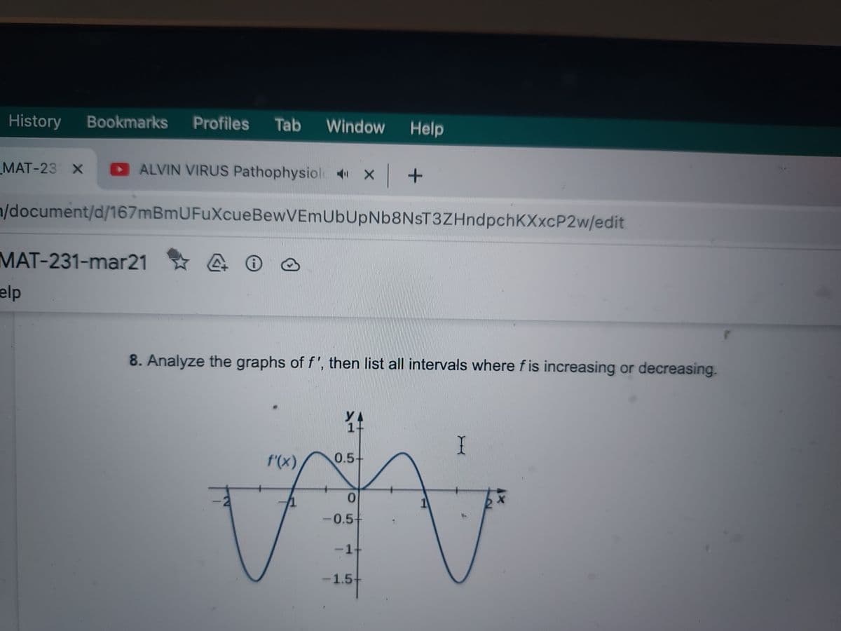 History Bookmarks Profiles Tab Window Help
MAT-23 X
ALVIN VIRUS Pathophysiol X+
n/document/d/167mBmUFuXcueBewVEmUbUpNb8NsT3ZHndpchKXxcP2w/edit
MAT-231-mar21
elp
4 0
8. Analyze the graphs of f', then list all intervals where f is increasing or decreasing.
f'(x)
0.5-
0
-0.5+
-1+
-1.5-
IX