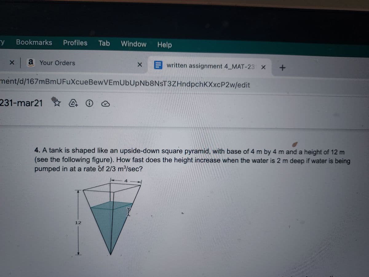 y Bookmarks Profiles Tab
x a Your Orders
231-mar21
4 0
Window Help
ment/d/167mBmUFuXcueBewVEmUbUpNb8NsT3ZHndpchKXXCP2w/edit
12
X
written assignment 4_MAT-231 X
4
4. A tank is shaped like an upside-down square pyramid, with base of 4 m by 4 m and a height of 12 m
(see the following figure). How fast does the height increase when the water is 2 m deep if water is being
pumped in at a rate of 2/3 m³/sec?
+