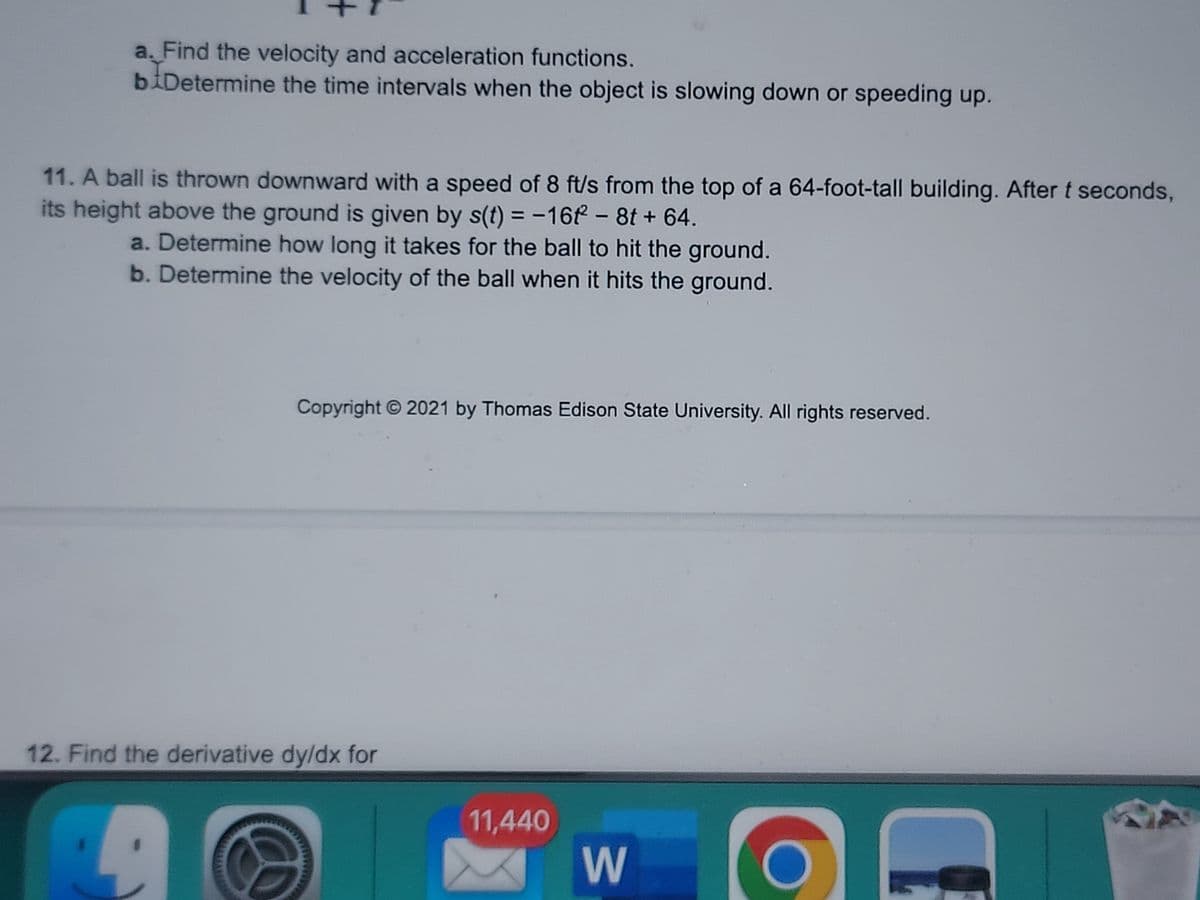 a. Find the velocity and acceleration functions.
biDetermine the time intervals when the object is slowing down or speeding up.
11. A ball is thrown downward with a speed of 8 ft/s from the top of a 64-foot-tall building. After t seconds,
its height above the ground is given by s(t) = -16 - 8t + 64.
a. Determine how long it takes for the ball to hit the ground.
b. Determine the velocity of the ball when it hits the ground.
Copyright © 2021 by Thomas Edison State University. All rights reserved.
12. Find the derivative dy/dx for
11,440
W