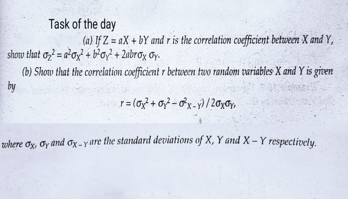 Task of the day
(a) If Z=aX+ bY and r is the correlation coefficient between X and Y,
show that o²=a²oy² + b²oy² + 2abrox Oy.
(b) Show that the correlation coefficient r between two random variables X and Y is given
by
r = (0x² + 0²-0²x-y) / 20x Oy,
where ox, oy and Ox-y are the standard deviations of X, Y and X - Y respectively.