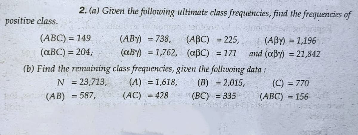 2. (a) Given the following ultimate class frequencies, find the frequencies of
e brioch
(ABC) = 149
(ABY) = 738,
(ABC) = 225,
(ABY) = 1,196
and (aßy) = 21,842
(aBC) = 204,
(aBy) = 1,762, (aßC) = 171
(b) Find the remaining class frequencies, given the follwoing data:
N = 23,713,
(A) = 1,618,
(B) = 2,015,
(C) = 770
(AB) = 587,
(ABC) = 156
positive class.
(AC) = 428
(BC) = 335