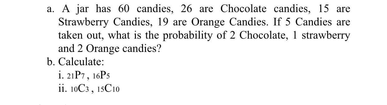 a. A jar has 60 candies, 26 are Chocolate candies, 15 are
Strawberry Candies, 19 are Orange Candies. If 5 Candies are
taken out, what is the probability of 2 Chocolate, 1 strawberry
and 2 Orange candies?
b. Calculate:
i. 21P7, 16P5
ii. 10C3, 15C10
