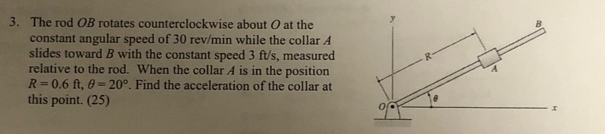 3. The rod OB rotates counterclockwise
about O at the
constant angular speed of 30 rev/min while the collar A
slides toward B with the constant speed 3 ft/s, measured
relative to the rod. When the collar A is in the position
R=0.6 ft, 0= 20°. Find the acceleration of the collar at
this point. (25)
x