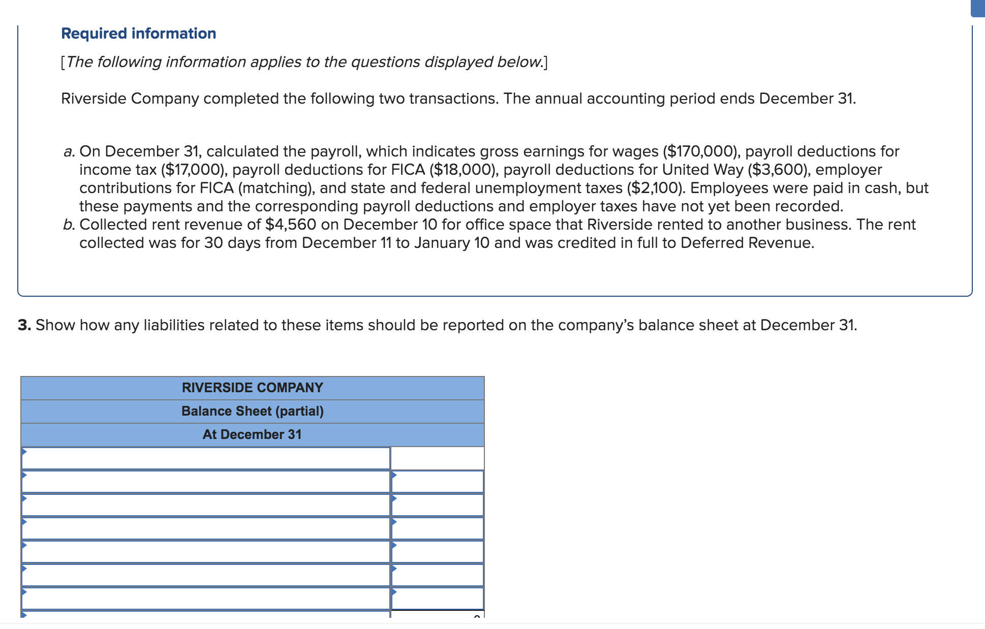 Required information
[The following information applies to the questions displayed below.]
Riverside Company completed the following two transactions. The annual accounting period ends December 31.
a. On December 31, calculated the payroll, which indicates gross earnings for wages ($170,000), payroll deductions for
income tax ($17,000), payroll deductions for FICA ($18,000), payroll deductions for United Way ($3,600), employer
contributions for FICA (matching), and state and federal unemployment taxes ($2,100). Employees were paid in cash, but
these payments and the corresponding payroll deductions and employer taxes have not yet been recorded.
b. Collected rent revenue of $4,560 on December 10 for office space that Riverside rented to another business. The rent
collected was for 30 days from December 11 to January 10 and was credited in full to Deferred Revenue.
3. Show how any liabilities related to these items should be reported on the company's balance sheet at December 31.
RIVERSIDE COMPANY
Balance Sheet (partial)
At December 31
