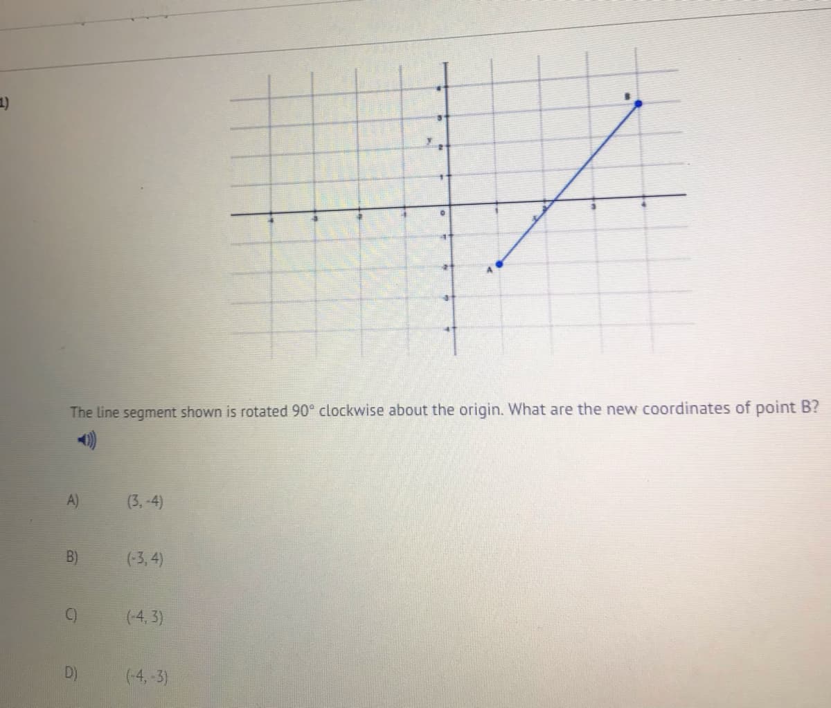 The line segment shown is rotated 90° clockwise about the origin. What are the new coordinates of point B?
A)
(3, -4)
(-3, 4)
(-4, 3)
D)
(-4, -3)
B)
