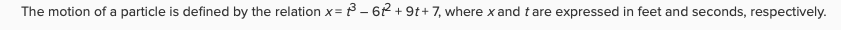 The motion of a particle is defined by the relation x= 3 – 62 + 9t+ 7, where x and tare expressed in feet and seconds, respectively.
