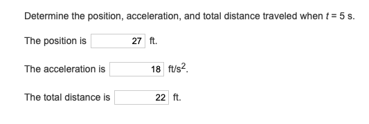 Determine the position, acceleration, and total distance traveled when t = 5 s.
The position is
27 ft.
The acceleration is
18 ft/s2.
The total distance is
22 ft.
