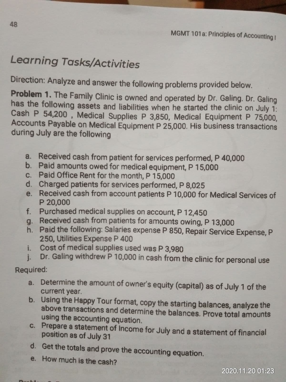 48
MGMT 101a: Principles of Accounting I
Learning Tasks/Activities
Direction: Analyze and answer the following problems provided below.
Problem 1. The Family Clinic is owned and operated by Dr. Galing. Dr. Galing
has the following assets and liabilities when he started the clinic on July 1:
Cash P 54,200 , Medical Supplies P 3,850, Medical Equipment P 75,000,
Accounts Payable on Medical Equipment P 25,000. His business transactions
during July are the following
a. Received cash from patient for services performed, P 40,000
b. Paid amounts owed for medical equipment, P 15,000
c. Paid Office Rent for the month, P 15,000
d. Charged patients for services performed, P 8,025
e. Received cash from account patients P 10,000 for Medical Services of
P 20,000
f. Purchased medical supplies on account, P 12,450
a. Received cash from patients for amounts owing, P 13,000
h. Paid the following: Salaries expense P 850, Repair Service Expense, P
250, Utilities Expense P 400
i Cost of medical supplies used was P 3,980
i. Dr. Galing withdrew P 10,000 in cash from the clinic for personal use
j.
Required:
a. Determine the amount of owner's equity (capital) as of July 1 of the
current year.
b. Using the Happy Tour format, copy the starting balances, analyze the
above transactions and determine the balances. Prove total amounts
using the accounting equation.
C. Prepare a statement of Income for July and a statement of financial
position as of July 31
d. Get the totals and prove the accounting equation.
e. How much is the cash?
2020.11.20 01:23
