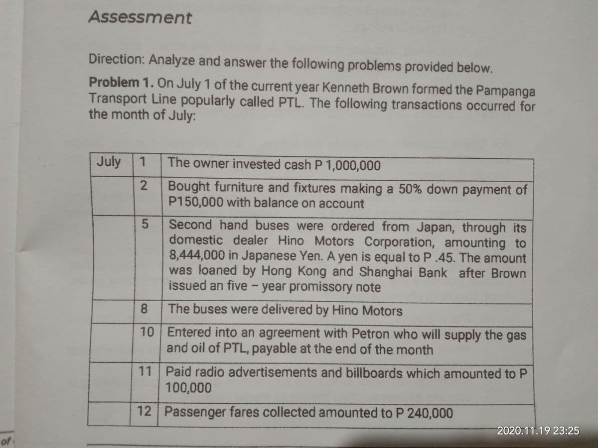 Assessment
Direction: Analyze and answer the following problems provided below.
Problem 1. On July 1 of the current year Kenneth Brown formed the Pampanga
Transport Line popularly called PTL. The following transactions occurred for
the month of July:
July
The owner invested cash P 1,000,000
Bought furniture and fixtures making a 50% down payment of
P150,000 with balance on account
Second hand buses were ordered from Japan, through its
domestic dealer Hino Motors Corporation, amounting to
8,444,000 in Japanese Yen. A yen is equal to P.45. The amount
was loaned by Hong Kong and Shanghai Bank after Brown
issued an five – year promissory note
8.
The buses were delivered by Hino Motors
10 Entered into an agreement with Petron who will supply the gas
and oil of PTL, payable at the end of the month
11 Paid radio advertisements and billboards which amounted to P
100,000
12 Passenger fares collected amounted to P 240,000
2020.11.19 23:25
o
1.
2.
