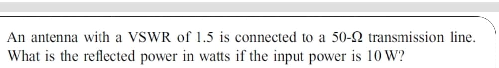 An antenna with a VSWR of 1.5 is connected to a 50-9 transmission line.
What is the reflected power in watts if the input power is 10 W?