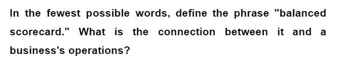 In the fewest possible words, define the phrase "balanced
scorecard." What is the connection between it and a
business's operations?
