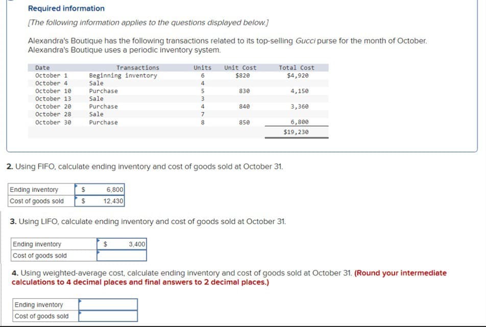 Required information
[The following information applies to the questions displayed below.]
Alexandra's Boutique has the following transactions related to its top-selling Gucci purse for the month of October.
Alexandra's Boutique uses a periodic inventory system.
Date
October 1
October 4
Transactions
Beginning inventory
Sale
October 10
Purchase
October 13
Sale
October 20
October 28
October 30
Purchase
Sale
Purchase
Units
6
Unit Cost
Total Cost
$820
$4,920
4
5
830
4,150
3
4
840
3,360
7
8
850
6,800
$19,230
2. Using FIFO, calculate ending inventory and cost of goods sold at October 31.
Ending inventory
$
Cost of goods sold
$
6,800
12,430
3. Using LIFO, calculate ending inventory and cost of goods sold at October 31.
Ending inventory
Cost of goods sold
$
3,400
4. Using weighted-average cost, calculate ending inventory and cost of goods sold at October 31. (Round your intermediate
calculations to 4 decimal places and final answers to 2 decimal places.)
Ending inventory
Cost of goods sold