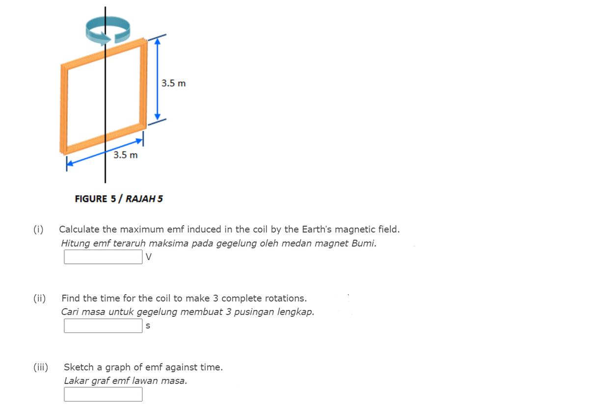 3.5 m
3.5 m
FIGURE 5/ RAJAH 5
(i)
Calculate the maximum emf induced in the coil by the Earth's magnetic field.
Hitung emf teraruh maksima pada gegelung oleh medan magnet Bumi.
V
(ii)
Find the time for the coil to make 3 complete rotations.
Cari masa untuk gegelung membuat 3 pusingan lengkap.
(iii)
Sketch a graph of emf against time.
Lakar graf emf lawan masa.
