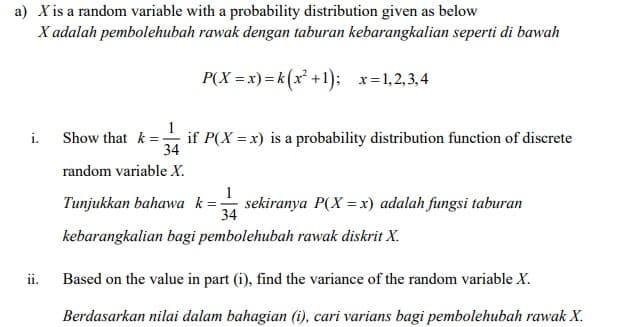 a) X is a random variable with a probability distribution given as below
X adalah pembolehubah rawak dengan taburan kebarangkalian seperti di bawah
P(X = x)=k (x² +1); x=1,2,3, 4
i. Show that k = -
if P(X = x) is a probability distribution function of discrete
34
random variable X.
Tunjukkan bahawa k=
sekiranya P(X = x) adalah fungsi taburan
34
kebarangkalian bagi pembolehubah rawak diskrit X.
ii.
Based on the value in part (i), find the variance of the random variable X.
Berdasarkan nilai dalam bahagian (i), cari varians bagi pembolehubah rawak X.
