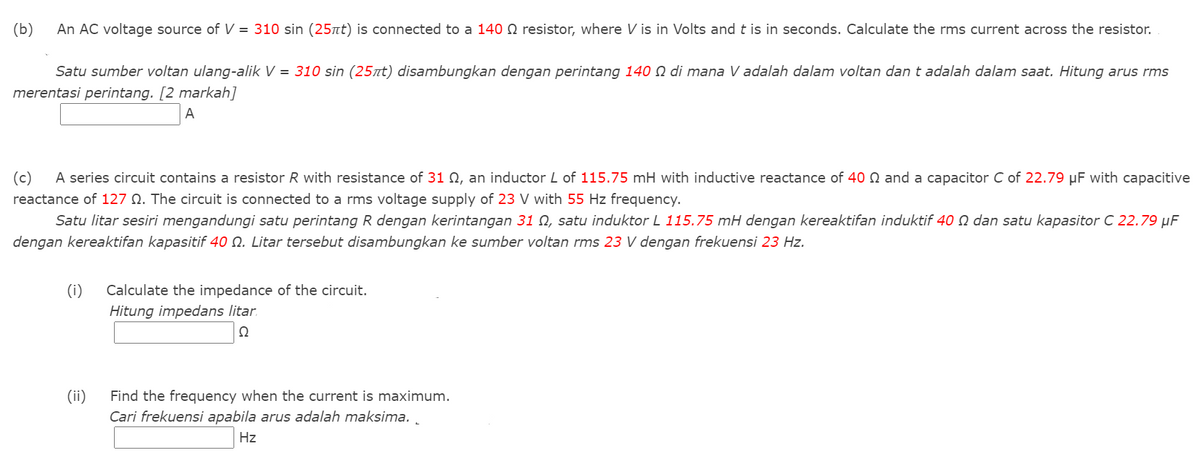 (b)
An AC voltage source of V = 310 sin (25nt) is connected to a 1400 resistor, where V is in Volts and t is in seconds. Calculate the rms current across the resistor.
Satu sumber voltan ulang-alik V = 310 sin (25nt) disambungkan dengan perintang 140 N di mana V adalah dalam voltan dan t adalah dalam saat. Hitung arus rms
merentasi perintang. [2 markah]
A
(c)
A series circuit contains a resistor R with resistance of 31 N, an inductor L of 115.75 mH with inductive reactance of 40 N and a capacitor C of 22.79 µF with capacitive
reactance of 127 N. The circuit is connected to a rms voltage supply of 23 V with 55 Hz frequency.
Satu litar sesiri mengandungi satu perintang R dengan kerintangan 31 N, satu induktor L 115.75 mH dengan kereaktifan induktif 40 Q dan satu kapasitor C 22.79 µF
dengan kereaktifan kapasitif 40 Q. Litar tersebut disambungkan ke sumber voltan rms 23 V dengan frekuensi 23 Hz.
(i)
Calculate the impedance of the circuit.
Hitung impedans litar.
Ω
(ii)
Find the frequency when the current is maximum.
Cari frekuensi apabila arus adalah maksima. .
Hz
